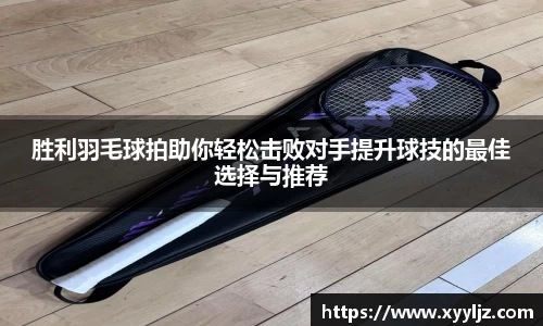 胜利羽毛球拍助你轻松击败对手提升球技的最佳选择与推荐